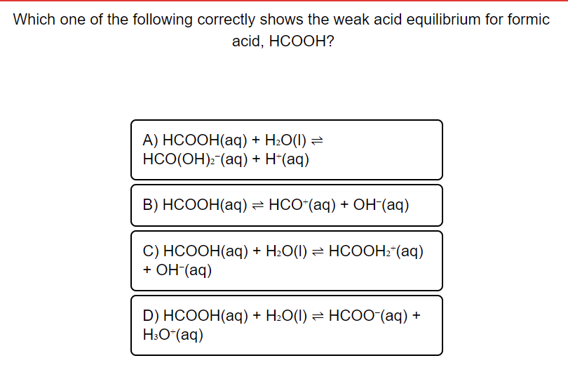 Which one of the following correctly shows the weak acid equilibrium for formic
acid, HCOOH?
А) НСООН(аq) + H-О(1) %3D
НСО(ОН)- (аq) + H-(aq)
В) НСООН(аq) — НСО"(аq) + ОН (аq)
С) НСООН(аq) + H.О() — НСООН- (аq)
+ ОН (aq)
D) HCOOH(aq) + H.О() — НСО0 (aq) +
H3O*(aq)
