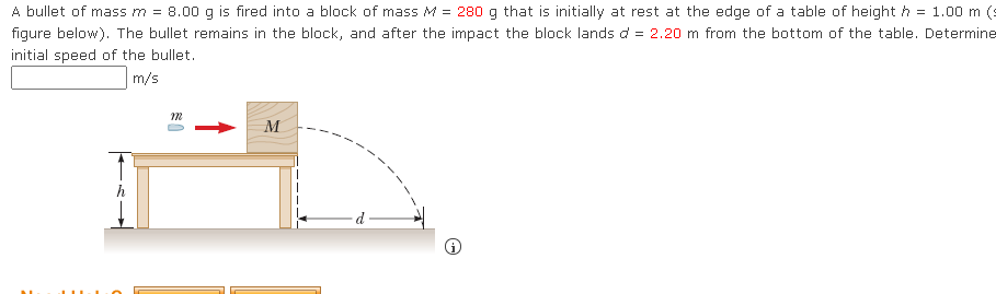 **Title: Calculating the Initial Speed of a Bullet in a Momentum and Energy Experiment**

**Problem Statement:**

A bullet of mass \( m = 8.00 \) g is fired into a block of mass \( M = 280 \) g that is initially at rest at the edge of a table of height \( h = 1.00 \) m (see figure below). The bullet remains in the block, and after the impact, the block lands \( d = 2.20 \) m from the bottom of the table. Determine the initial speed of the bullet.

**Calculations:**

\[\text{Initial Speed of the Bullet:} \, \boxed{\phantom{m/s}} \]

**Figure Explanation:**

The figure associated with the problem consists of a diagram illustrating the setup of the experiment. It contains the following elements:

1. **Block and Bullet:**
   - A block of mass \( M \) is positioned at the edge of a table. The block is shown to be stationary initially.
   - A bullet of mass \( m \) is depicted in motion, approaching the block horizontally from the left side.

2. **Table Dimensions:**
   - The table has a vertical height \( h = 1.00 \) m.
   - The block is shown falling off the table upon impact, indicating the distance it travels horizontally, \( d = 2.20 \) m.

3. **Motion Arrows:**
   - An arrow indicates the direction of the bullet's motion towards the block.
   - A curved, dashed trajectory visually represents the path taken by the block and bullet combination after the bullet impacts the block and they both fall off the table.

These elements combine to visually explain the mechanics of the collision and subsequent fall, providing a clear understanding of the problem setup for calculating initial bullet speed using principles of conservation of momentum and projectile motion.