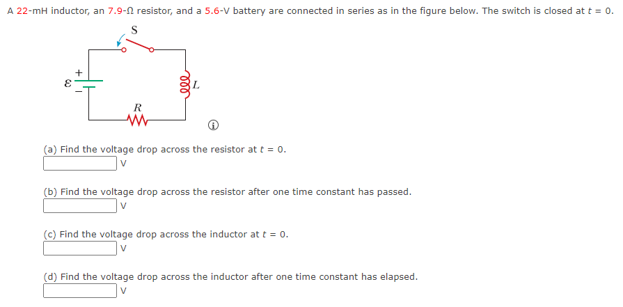 A 22-mH inductor, an 7.9- resistor, and a 5.6-V battery are connected in series as in the figure below. The switch is closed at t = 0.
S
E
+
R
www
ele
(a) Find the voltage drop across the resistor at t = 0.
v
(b) Find the voltage drop across the resistor after one time constant has passed.
V
(c) Find the voltage drop across the inductor at t = 0.
(d) Find the voltage drop across the inductor after one time constant has elapsed.
v