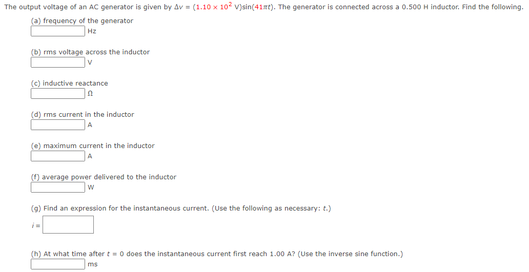 The output voltage of an AC generator is given by Av = (1.10 × 10² V)sin(41πt). The generator is connected across a 0.500 H inductor. Find the following.
(a) frequency of the generator
Hz
(b) rms voltage across the inductor
V
(c) inductive reactance
Ω
(d) rms current in the inductor
A
(e) maximum current in the inductor
(f) average power delivered to the inductor
W
(g) Find an expression for the instantaneous current. (Use the following as necessary: t.)
i=
(h) At what time after t = 0 does the instantaneous current first reach 1.00 A? (Use the inverse sine function.)
ms