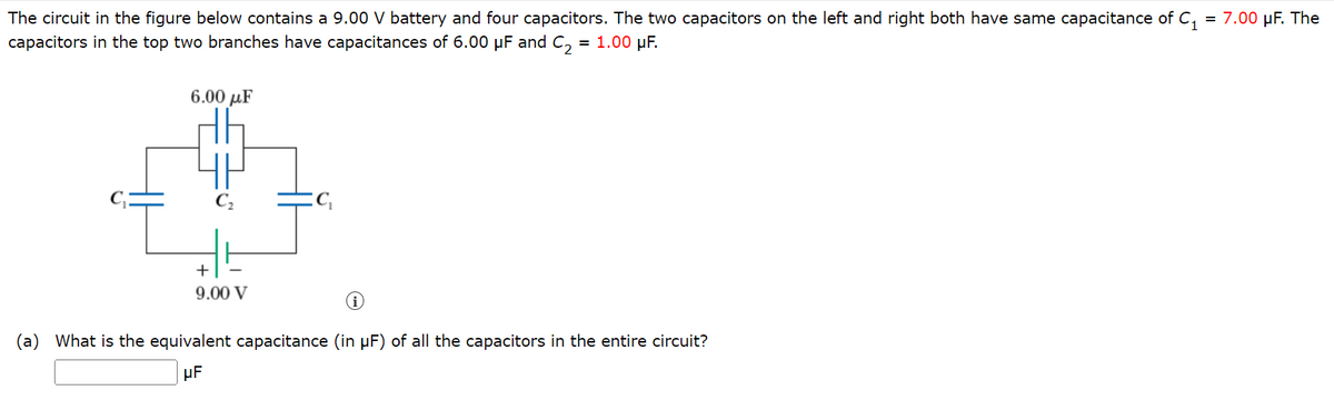 The circuit in the figure below contains a 9.00 V battery and four capacitors. The two capacitors on the left and right both have same capacitance of C₁ = 7.00 μF. The
capacitors in the top two branches have capacitances of 6.00 μF and C₂
= 1.00 μF.
6.00 με
+
9.00 V
(a) What is the equivalent capacitance (in µF) of all the capacitors in the entire circuit?
UF