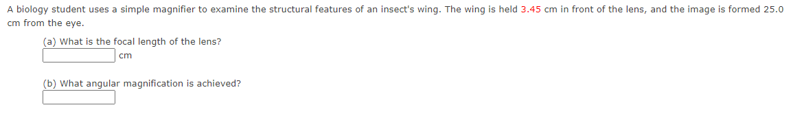 A biology student uses a simple magnifier to examine the structural features of an insect's wing. The wing is held 3.45 cm in front of the lens, and the image is formed 25.0
cm from the eye.
(a) What is the focal length of the lens?
cm
(b) What angular magnification is achieved?