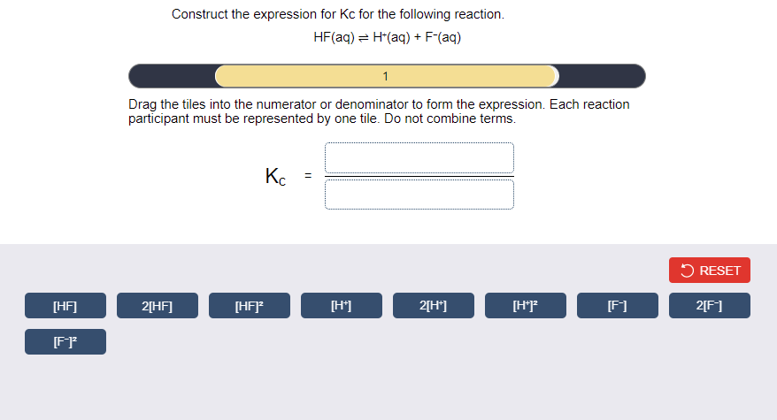 Construct the expression for Kc for the following reaction.
HF(aq) = H*(aq) + F-(aq)
1
Drag the tiles into the numerator or denominator to form the expression. Each reaction
participant must be represented by one tile. Do not combine terms.
Kc
5 RESET
[HF]
2[HF]
[HF]
[H']
2[H*]
[HF
F1
2[F]
[FF
||
