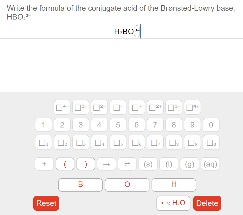 Write the formula of the conjugate acid of the Brønsted-Lowry base,
HBO:2-
H2BO3-
4-
|2+
3+
14+
1 2
3 4E
5
8
9
Os
Do
(g) (aq)
Reset
• x H2O
Delete
3.
+
