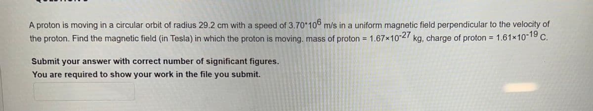 A proton is moving in a circular orbit of radius 29.2 cm with a speed of 3.70*106 m/s in a uniform magnetic field perpendicular to the velocity of
the proton. Find the magnetic field (in Tesla) in which the proton is moving. mass of proton = 1.67×10-27 kg, charge of proton = 1.61×10-19 C.
Submit your answer with correct number of significant figures.
You are required to show your work in the file you submit.