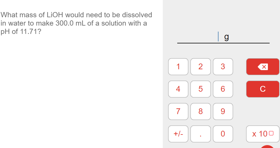 What mass of LIOH would need to be dissolved
in water to make 300.0 mL of a solution with a
pH of 11.71?
1
4
6.
C
7
9.
+/-
х 100
