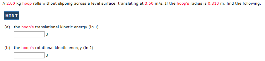 A 2.00 kg hoop rolls without slipping across a level surface, translating at 3.50 m/s. If the hoop's radius is 0.310 m, find the following.
HINT
(a) the hoop's translational kinetic energy (in J)
J
(b) the hoop's rotational kinetic energy (in J)
J