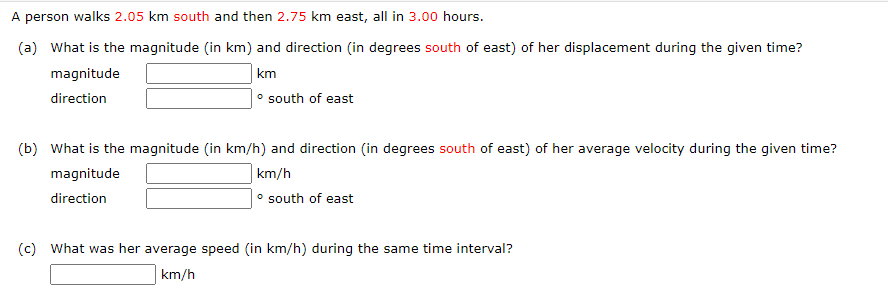 A person walks 2.05 km south and then 2.75 km east, all in 3.00 hours.
(a) What is the magnitude (in km) and direction (in degrees south of east) of her displacement during the given time?
km
• south of east
magnitude
direction
(b) What is the magnitude (in km/h) and direction (in degrees south of east) of her average velocity during the given time?
km/h
• south of east
magnitude
direction
(c) What was her average speed (in km/h) during the same time interval?
km/h