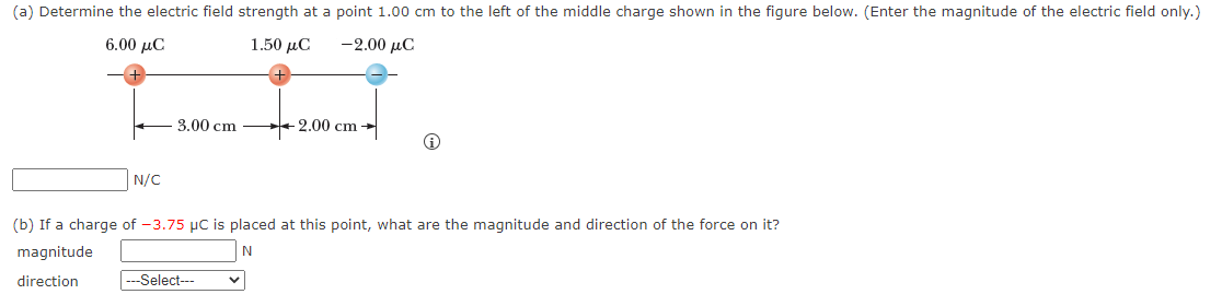 (a) Determine the electric field strength at a point 1.00 cm to the left of the middle charge shown in the figure below. (Enter the magnitude of the electric field only.)
6.00 μC
1.50 μC
-2.00 μC
N/C
3.00 cm
2.00 cm
(b) If a charge of -3.75 μC is placed at this point, what are the magnitude and direction of the force on it?
magnitude
direction
--Select---