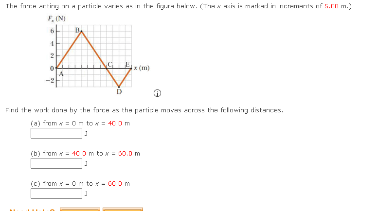 ## Force Acting on a Particle

The force acting on a particle varies as shown in the figure below. (The x-axis is marked in increments of 5.00 m).

### Graph Explanation
- **X-axis:** Represents the distance \(x\) in meters (m).
- **Y-axis:** Represents the force \(F_x\) in Newtons (N).
- Key Points on the Graph:
  - Point A: (0, 0)
  - Point B: (20, 8)
  - Point C: (40, 0)
  - Point D: (50, -2)
  - Point E: (60, 0)

The graph consists of linear segments connecting these key points. The force starts at 0 N at point A, increases to 8 N at point B, returns to 0 N at point C, decreases to -2 N at point D, and finally returns to 0 N at point E.

### Problem Statement
Find the work done by the force as the particle moves across the following distances:

**(a)** From \(x = 0 \, \text{m}\) to \(x = 40.0 \, \text{m}\)

\[ \text{Work Done} \, (a) = \quad \text{J} \]

**(b)** From \(x = 40.0 \, \text{m}\) to \(x = 60.0 \, \text{m}\)

\[ \text{Work Done} \, (b) = \quad \text{J} \]

**(c)** From \(x = 0 \, \text{m}\) to \(x = 60.0 \, \text{m}\)

\[ \text{Work Done} \, (c) = \quad \text{J} \]

Please calculate the work done in each case by integrating the force over the given distance intervals.