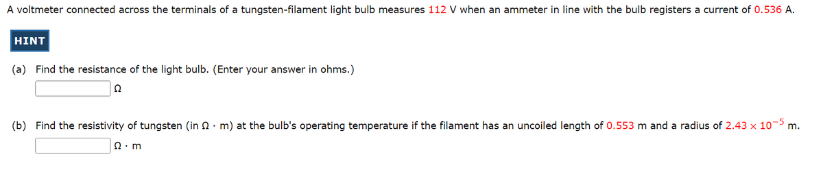 A voltmeter connected across the terminals of a tungsten-filament light bulb measures 112 V when an ammeter in line with the bulb registers a current of 0.536 A.
HINT
(a) Find the resistance of the light bulb. (Enter your answer in ohms.)
22
(b) Find the resistivity of tungsten (in · m) at the bulb's operating temperature if the filament has an uncoiled length of 0.553 m and a radius of 2.43 x 10-5 m.
Ω · m