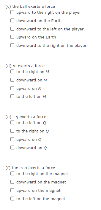 (c) the ball exerts a force
O upward to the right on the player
downward on the Earth
downward to the left on the player
upward on the Earth
downward to the right on the player
(d) m exerts a force
to the right on M
downward on M
upward on M
to the left on M
(e) -q exerts a force
to the left on Q
to the right on Q
upward on Q
downward on Q
(f) the iron exerts a force
to the right on the magnet
downward on the magnet
O upward on the magnet
to the left on the magnet