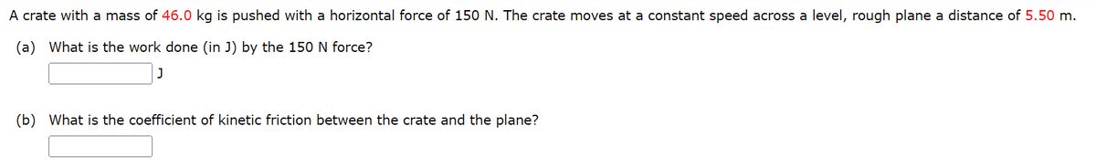 A crate with a mass of 46.0 kg is pushed with a horizontal force of 150 N. The crate moves at a constant speed across a level, rough plane a distance of 5.50 m.
(a) What is the work done (in J) by the 150 N force?
J
(b) What is the coefficient of kinetic friction between the crate and the plane?