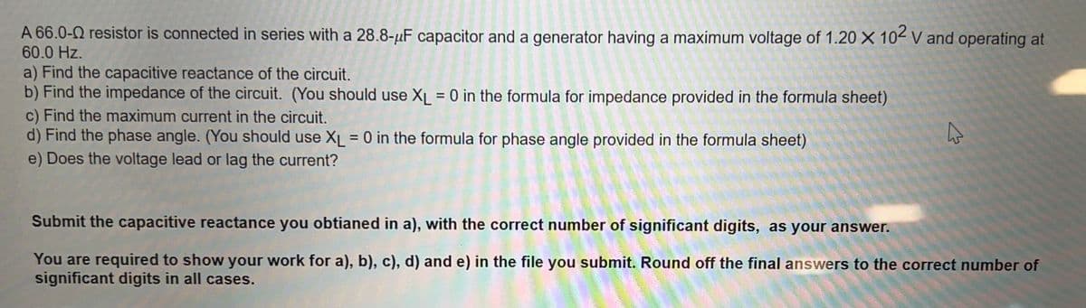 A 66.0-0 resistor is connected in series with a 28.8-μF capacitor and a generator having a maximum voltage of 1.20 X 102 V and operating at
60.0 Hz.
a) Find the capacitive reactance of the circuit.
b) Find the impedance of the circuit. (You should use XL = 0 in the formula for impedance provided in the formula sheet)
c) Find the maximum current in the circuit.
d) Find the phase angle. (You should use XL = 0 in the formula for phase angle provided in the formula sheet)
e) Does the voltage lead or lag the current?
Submit the capacitive reactance you obtianed in a), with the correct number of significant digits, as your answer.
You are required to show your work for a), b), c), d) and e) in the file you submit. Round off the final answers to the correct number of
significant digits in all cases.