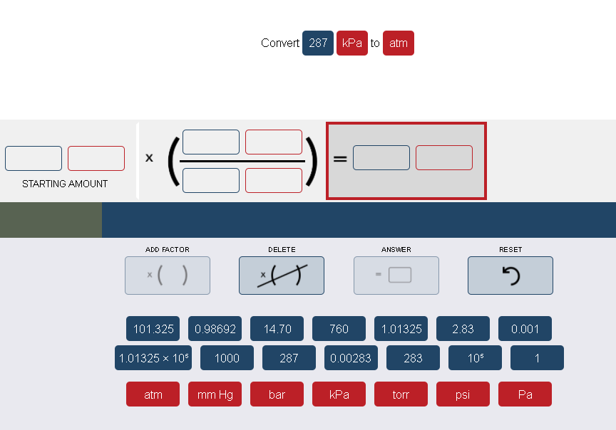 Convert 287
kPa to atm
STARTING AMOUNT
ADD FACTOR
DELETE
ANSWER
RESET
*( )
101.325
0.98692
14.70
760
1.01325
2.83
0.001
1.01325 x 105
1000
287
0.00283
283
10
1
atm
mm Hg
bar
kPa
torr
psi
Ра
