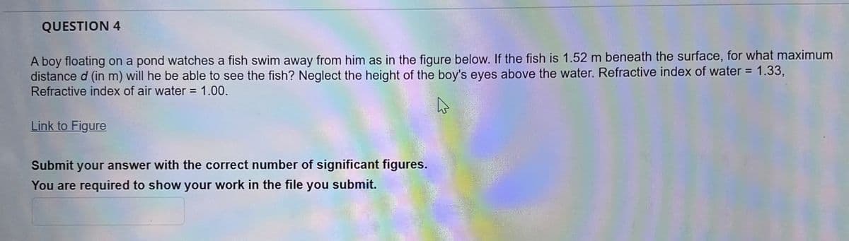 QUESTION 4
A boy floating on a pond watches a fish swim away from him as in the figure below. If the fish is 1.52 m beneath the surface, for what maximum
distance d (in m) will he be able to see the fish? Neglect the height of the boy's eyes above the water. Refractive index of water = 1.33,
Refractive index of air water = 1.00.
Link to Figure
Submit your answer with the correct number of significant figures.
You are required to show your work in the file you submit.