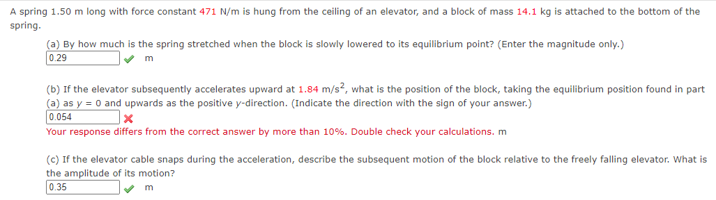 A spring 1.50 m long with force constant 471 N/m is hung from the ceiling of an elevator, and a block of mass 14.1 kg is attached to the bottom of the
spring.
(a) By how much is the spring stretched when the block is slowly lowered to its equilibrium point? (Enter the magnitude only.)
0.29
m
(b) If the elevator subsequently accelerates upward at 1.84 m/s2, what is the position of the block, taking the equilibrium position found in part
(a) as y = 0 and upwards as the positive y-direction. (Indicate the direction with the sign of your answer.)
0.054
X
Your response differs from the correct answer by more than 10%. Double check your calculations. m
(c) If the elevator cable snaps during the acceleration, describe the subsequent motion of the block relative to the freely falling elevator. What is
the amplitude of its motion?
0.35
m