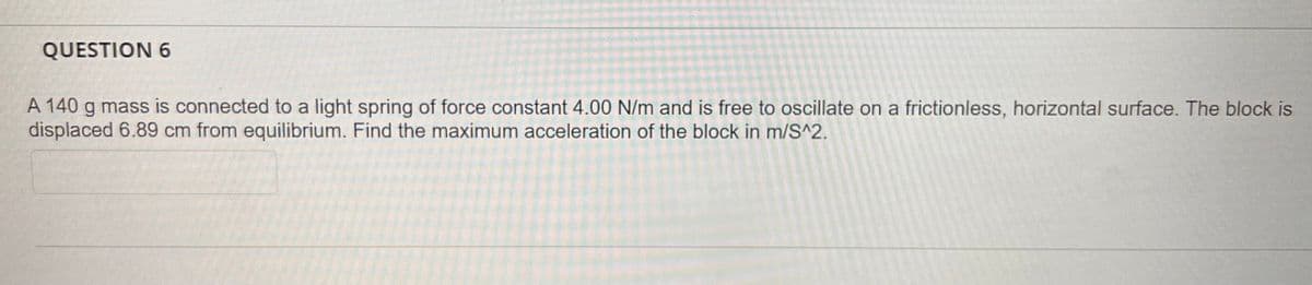 QUESTION 6
A 140 g mass is connected to a light spring of force constant 4.00 N/m and is free to oscillate on a frictionless, horizontal surface. The block is
displaced 6.89 cm from equilibrium. Find the maximum acceleration of the block in m/S^2.