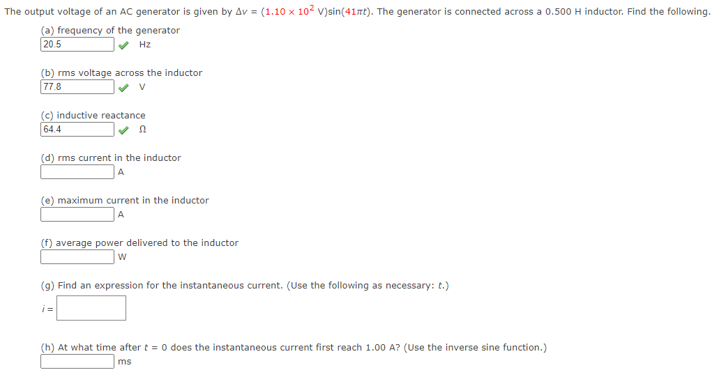 The output voltage of an AC generator is given by Av = (1.10 × 10² V)sin(41πt). The generator is connected across a 0.500 H inductor. Find the following.
(a) frequency of the generator
20.5
✓ Hz
(b) rms voltage across the inductor
77.8
V
(c) inductive reactance
64.4
✔ Ω
(d) rms current in the inductor
A
(e) maximum current in the inductor
A
(f) average power delivered to the inductor
W
(g) Find an expression for the instantaneous current. (Use the following as necessary: t.)
i=
(h) At what time after t = 0 does the instantaneous current first reach 1.00 A? (Use the inverse sine function.)
ms