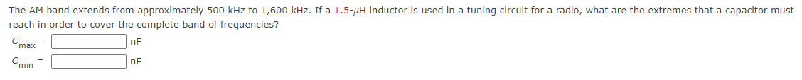 The AM band extends from approximately 500 kHz to 1,600 kHz. If a 1.5-μH inductor is used in a tuning circuit for a radio, what are the extremes that a capacitor must
reach in order to cover the complete band of frequencies?
nF
nF
Cmax =
Cmin =