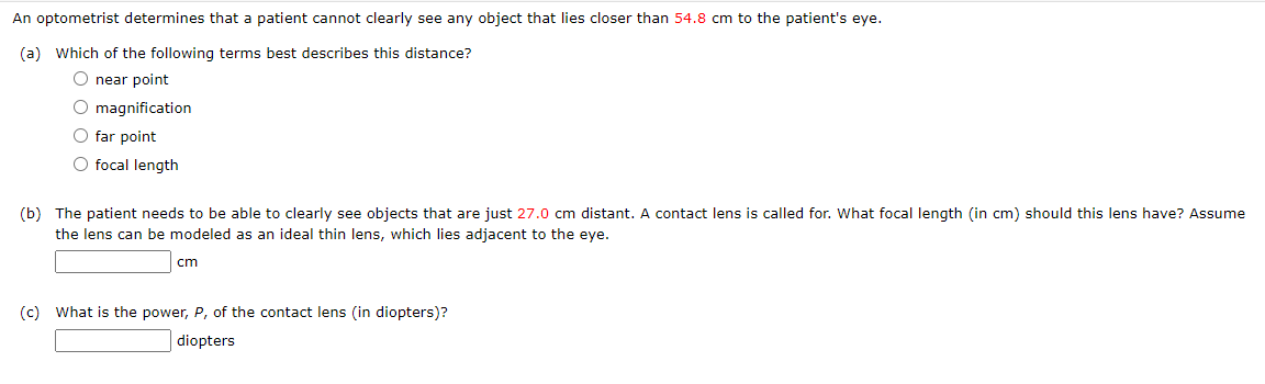 An optometrist determines that a patient cannot clearly see any object that lies closer than 54.8 cm to the patient's eye.
(a) Which of the following terms best describes this distance?
O near point
O magnification
O far point
O focal length
(b) The patient needs to be able to clearly see objects that are just 27.0 cm distant. A contact lens is called for. What focal length (in cm) should this lens have? Assume
the lens can be modeled as an ideal thin lens, which lies adjacent to the eye.
cm
(c) What is the power, P, of the contact lens (in diopters)?
diopters