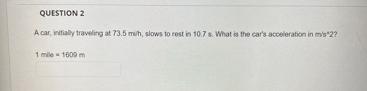 QUESTION 2
A car, initially traveling at 73.5 mi/h, slows to rest in 10.7 s. What is the car's acceleration in m/s^2?
1 mile = 1609 m