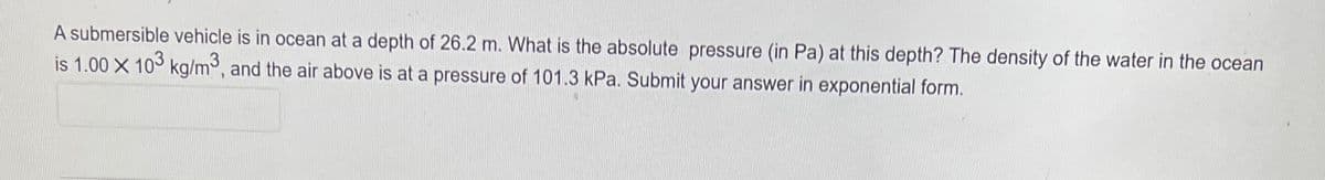 A submersible vehicle is in ocean at a depth of 26.2 m. What is the absolute pressure (in Pa) at this depth? The density of the water in the ocean
is 1.00 X 103 kg/m³, and the air above is at a pressure of 101.3 kPa. Submit your answer in exponential form.