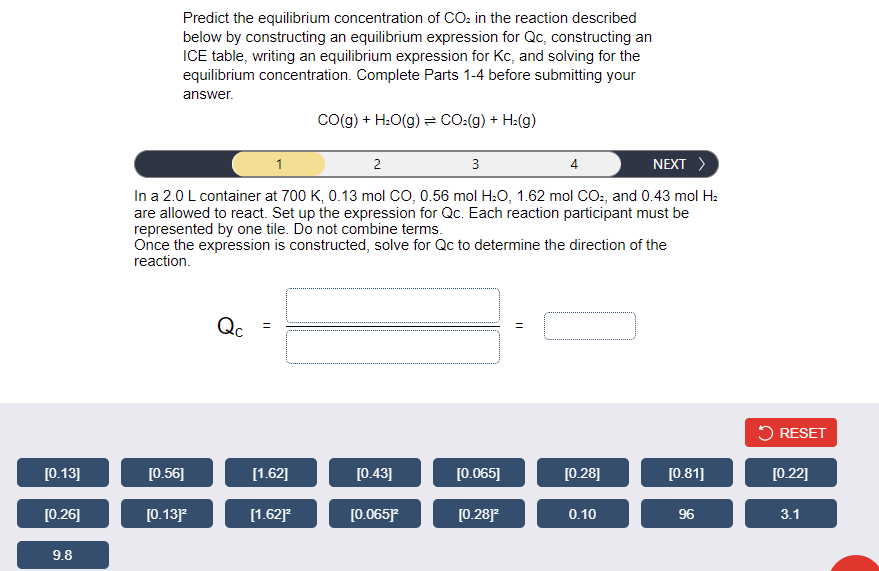 Predict the equilibrium concentration of CO: in the reaction described
below by constructing an equilibrium expression for Qc, constructing an
ICE table, writing an equilibrium expression for Kc, and solving for the
equilibrium concentration. Complete Parts 1-4 before submitting your
answer.
Co(g) + H:O(g) = CO:(g) + H:(g)
1
2
3
4
NEXT >
In a 2.0 L container at 700 K, 0.13 mol CO, 0.56 mol H:O, 1.62 mol CO:, and 0.43 mol H:
are allowed to react. Set up the expression for Qc. Each reaction participant must be
represented by one tile. Do not combine terms.
Once the expression is constructed, solve for Qc to determine the direction of the
reaction.
Qc
5 RESET
[0.13]
[0.56]
[1.62]
[0.43]
[0.065]
[0.28]
[0.81]
[0.22]
[0.26]
[0.13]
[1.62]
[0.065)
[0.28]
0.10
96
3.1
9.8
||
