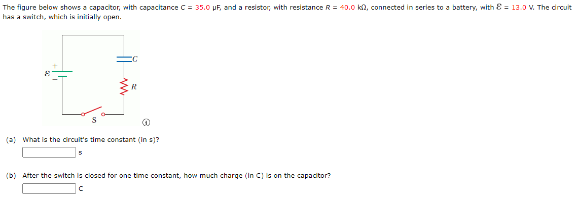 The figure below shows a capacitor, with capacitance C = 35.0 μF, and a resistor, with resistance R = 40.0 kn, connected in series to a battery, with = 13.0 V. The circuit
has a switch, which is initially open.
+
R
(a) What is the circuit's time constant (in s)?
(b) After the switch is closed for one time constant, how much charge (in C) is on the capacitor?