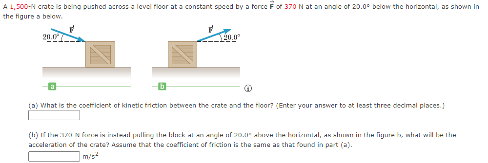 A 1,500-N crate is being pushed across a level floor at a constant speed by a force F of 370 N at an angle of 20.0° below the horizontal, as shown in
the figure a below.
20.0°
F
F
20.0⁰
(a) What is the coefficient of kinetic friction between the crate and the floor? (Enter your answer to at least three decimal places.)
(b) If the 370-N force is instead pulling the block at an angle of 20.0⁰° above the horizontal, as shown in the figure b, what will be the
acceleration of the crate? Assume that the coefficient of friction is the same as that found in part (a).
m/s²