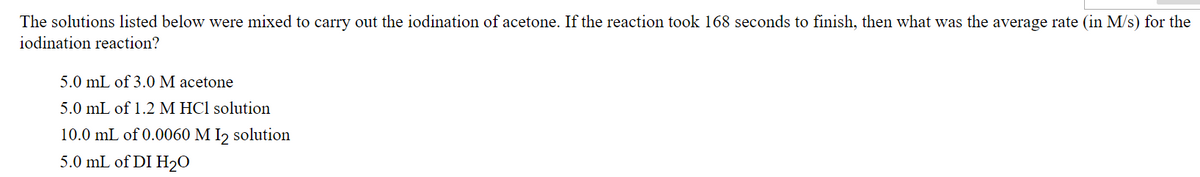 The solutions listed below were mixed to carry out the iodination of acetone. If the reaction took 168 seconds to finish, then what was the average rate (in M/s) for the
iodination reaction?
5.0 mL of 3.0 M acetone
5.0 mL of 1.2 M HCl solution
10.0 mL of 0.0060 M 1₂ solution
5.0 mL of DI H₂O