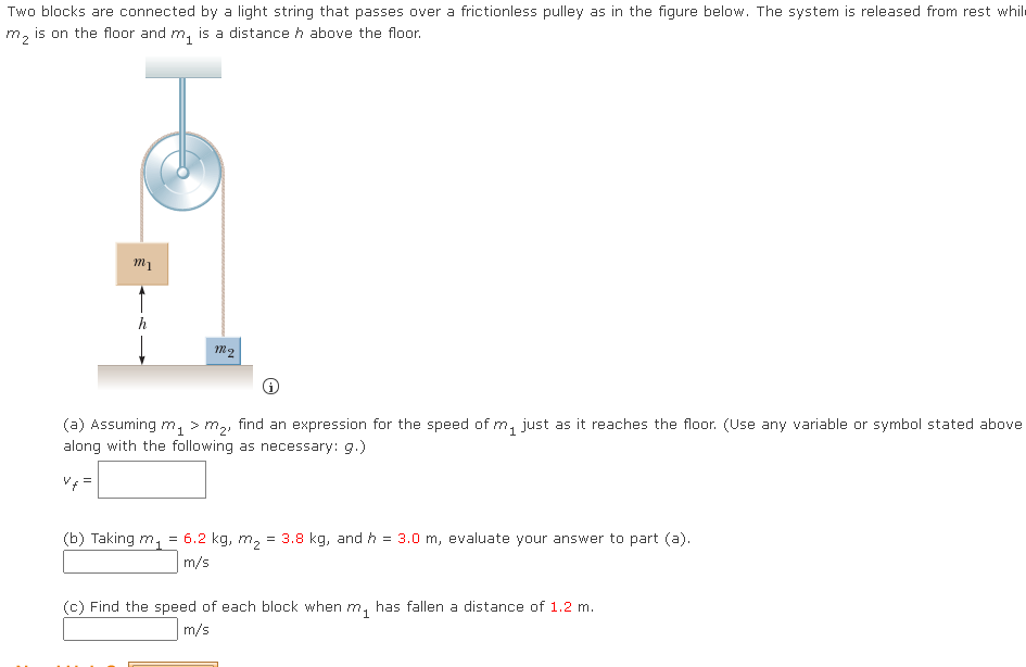 Two blocks are connected by a light string that passes over a frictionless pulley as in the figure below. The system is released from rest while
is on the floor and m, is a distance h above the floor.
m1
h
M2
(a) Assuming m, > m,, find an expression for the speed of m, just as it reaches the floor. (Use any variable or symbol stated above
along with the following as necessary: g.)
V =
(b) Taking m, =
6.2 kg, m2
= 3.8 kg, and h = 3.0 m, evaluate your answer to part (a).
m/s
(c) Find the speed of each block when m, has fallen a distance of 1.2 m.
m/s
