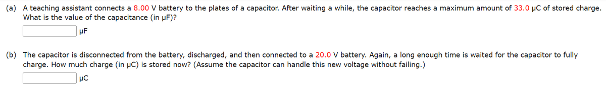 (a) A teaching assistant connects a 8.00 V battery to the plates of a capacitor. After waiting a while, the capacitor reaches a maximum amount of 33.0 µC of stored charge.
What is the value of the capacitance (in µF)?
μF
(b) The capacitor is disconnected from the battery, discharged, and then connected to a 20.0 V battery. Again, a long enough time is waited for the capacitor to fully
charge. How much charge (in µC) is stored now? (Assume the capacitor can handle this new voltage without failing.)
με