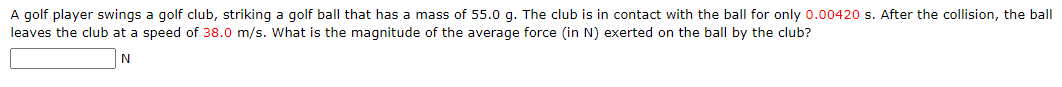 A golf player swings a golf club, striking a golf ball that has a mass of 55.0 g. The club is in contact with the ball for only 0.00420 s. After the collision, the ball
leaves the club at a speed of 38.0 m/s. What is the magnitude of the average force (in N) exerted on the ball by the club?
N