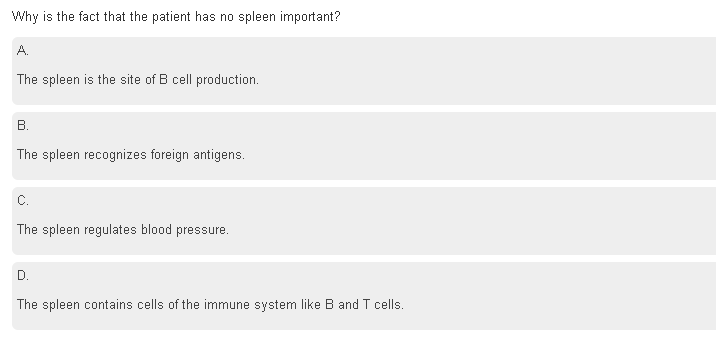 Why is the fact that the patient has no spleen important?
A.
The spleen is the site of B cell production.
B.
The spleen recognizes foreign antigens.
C.
The spleen regulates blood pressure.
D.
The spleen contains cells of the immune system like B and T cells.

