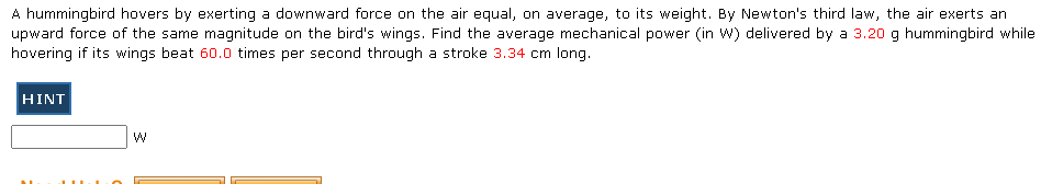 A hummingbird hovers by exerting a downward force on the air equal, on average, to its weight. By Newton's third law, the air exerts an
upward force of the same magnitude on the bird's wings. Find the average mechanical power (in W) delivered by a 3.20 g hummingbird while
hovering if its wings beat 60.0 times per second through a stroke 3.34 cm long.
HINT
