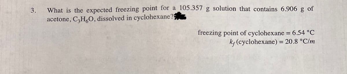 What is the expected freezing point for a 105.357 g solution that contains 6.906 g of
acetone, C,H,O, dissolved in cyclohexane?
3.
freezing point of cyclohexane = 6.54 °C
kf (cyclohexane) = 20.8 °C/m
%3D
