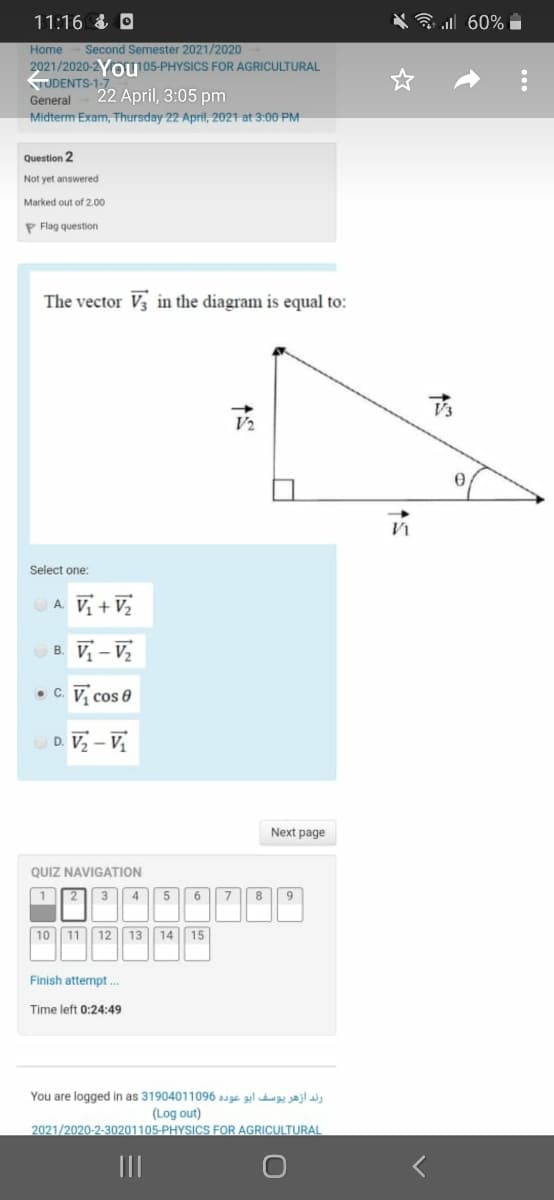 11:16 & O
3 all 60%
Second Semester 2021/2020
2021/2020-2O105-PHYSICS FOR AGRICULTURAL
Home
TUDENTS-1-7
General
22 April, 3:05 pm
Midterm Exam, Thursday 22 April, 2021 at 3:00 PM
Question 2
Not yet answered
Marked out of 2.00
P Flag question
The vector V3 in the diagram is equal to:
V2
Select one:
OA V + V,
B. V – V,
• c. V, cos e
D. Vz – V,
Next page
QUIZ NAVIGATION
12 3|| 4 5 6 78
9
10 11 12 13 14 15
Finish attempt ..
Time left 0:24:49
You are logged in as 31904011096 auge ul ajla
(Log out)
2021/2020-2-30201105-PHYSICS FOR AGRICULTURAL

