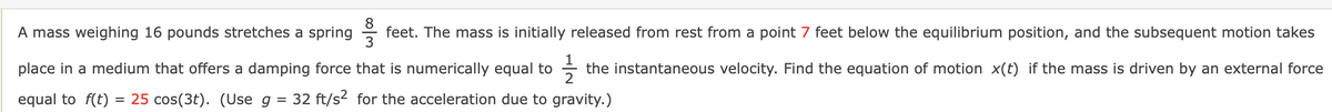 A mass weighing 16 pounds stretches a spring feet. The mass is initially released from rest from a point 7 feet below the equilibrium position, and the subsequent motion takes
place in a medium that offers a damping force that is numerically equal to 12/23 the instantaneous velocity. Find the equation of motion x(t) if the mass is driven by an external force
equal to f(t) = 25 cos(3t). (Use g 32 ft/s² for the acceleration due to gravity.)