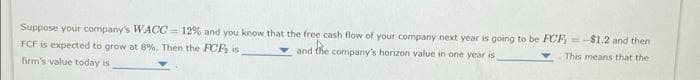 Suppose your company's WACC=12% and you know that the free cash flow of your company next year is going to be FCF-$1.2 and then
FCF is expected to grow at 8%. Then the FCF, is
and
the company's horizon value in one year is
This means that the
firm's value today is