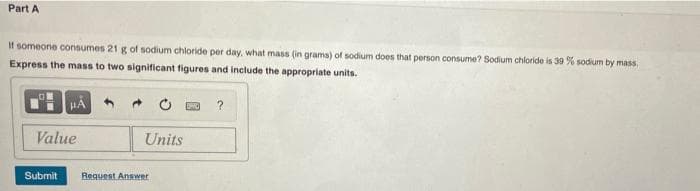 Part A
If someone consumes 21 g of sodium chloride per day, what mass (in grams) of sodium does that person consume? Sodium chloride is 39 % sodium by mass
Express the mass to two significant figures and include the appropriate units.
?
Value
Units
Submit
Request Answer