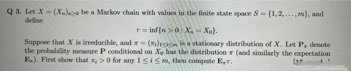 Q 3. Let X = (Xn)n20 be a Markov chain with values in the finite state space S = {1,2,...,m}, and
define
T=
= inf{n > 0: X = Xo}.
Suppose that X is irreducible, and = (Ti)Isism is a stationary distribution of X. Let P, denote
the probability measure P conditional on Xo has the distribution 7 (and similarly the expectation
E). First show that ;> 0 for any 1≤ i ≤m, then compute ET.
05