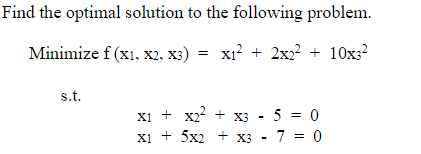 Find the optimal solution to the following problem.
Minimize f (x1, x2, X3) x₁² + 2x2² + 10x3²
s.t.
X1 + X2² + x3 - 5 = 0
X1 + 5x2 + x3 70
-