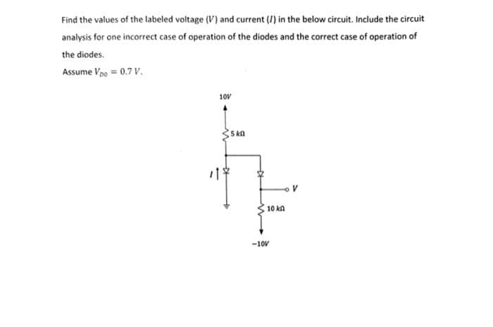 Find the values of the labeled voltage (V) and current (/) in the below circuit. Include the circuit
analysis for one incorrect case of operation of the diodes and the correct case of operation of
the diodes.
Assume Voo= 0.7 V.
10V
5k0
11%
10 kn
-10V
OV