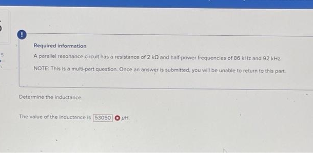 5
Required information
A parallel resonance circuit has a resistance of 2 k2 and half-power frequencies of 86 kHz and 92 kHz.
NOTE: This is a multi-part question. Once an answer is submitted, you will be unable to return to this part.
Determine the inductance.
The value of the inductance is 53050 PH.