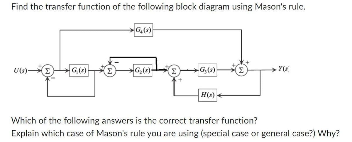 Find the transfer function of the following block diagram using Mason's rule.
U(s)-
G₁(s)
G4(S)
G₂ (s)
Σ
+
G3(s)
H(s)
.Y(s)
Which of the following answers is the correct transfer function?
Explain which case of Mason's rule you are using (special case or general case?) Why?