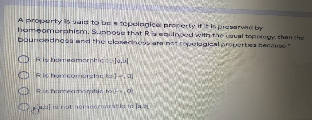 A property is said to be a topological property if it is preserved by
homeomorphism. Suppose that R is equipped with the usual topology, then the
boundedness and the closedness are not topological properties because *
Ris homeomorphic to ]a,b[
Ris homeomorphic to ]-«, O[
Ris homeomorphic to ]-«, 0]
O Na,b] is not homeomorphic to Ja,b[
