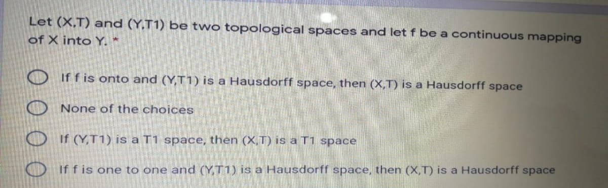 Let (X,T) and (Y,T1) be two topological spaces and let f be a continuous mapping
of X into Y. *
If f is onto and (Y,T1) is a Hausdorff space, then (X,T) is a Hausdorff space
None of the choices
If (Y,T1) is a T1 space, then (X,T) is a T1 space
Oiffis one to one and (YT1) is a Hausdorff space, then (X,T) is a Hausdorff space
