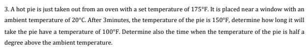 3. A hot pie is just taken out from an oven with a set temperature of 175°F. It is placed near a window with an
ambient temperature of 20°C. After 3minutes, the temperature of the pie is 150°F, determine how long it will
take the pie have a temperature of 100°F. Determine also the time when the temperature of the pie is half a
degree above the ambient temperature.
