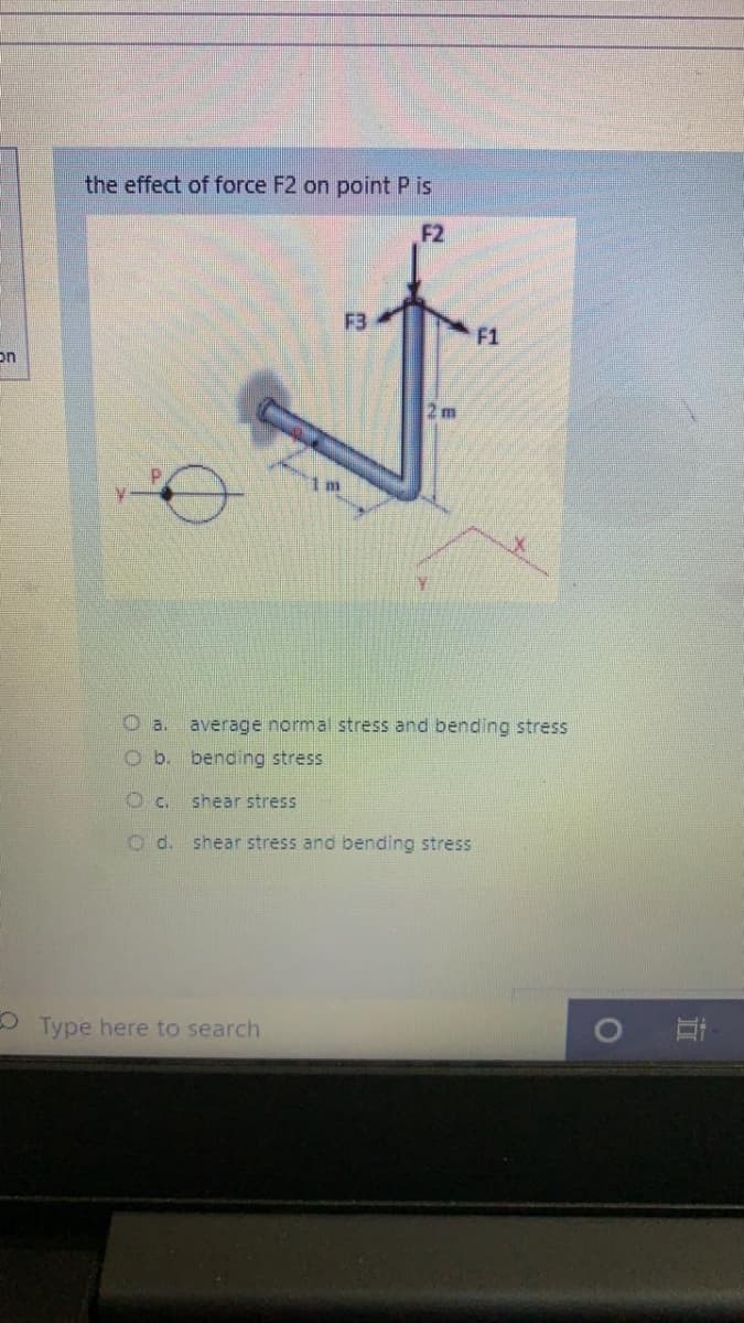 the effect of force F2 on point P is
F2
F3
F1
on
2 m
O a.
average normal stress and bending stress
Ob.
bending stress
shear stress
O d. shear stress and bending stress
O Type here to search
